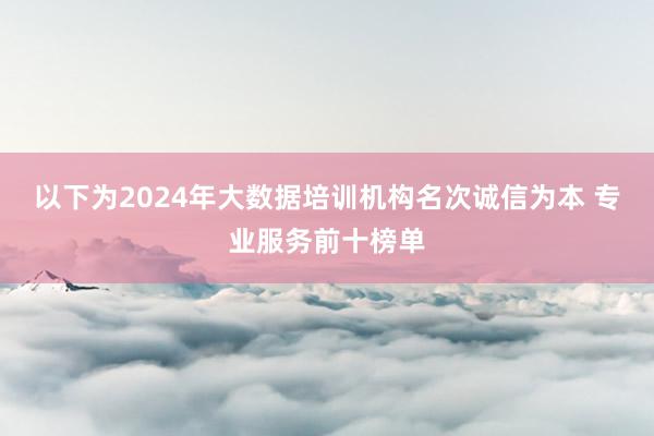以下为2024年大数据培训机构名次诚信为本 专业服务前十榜单