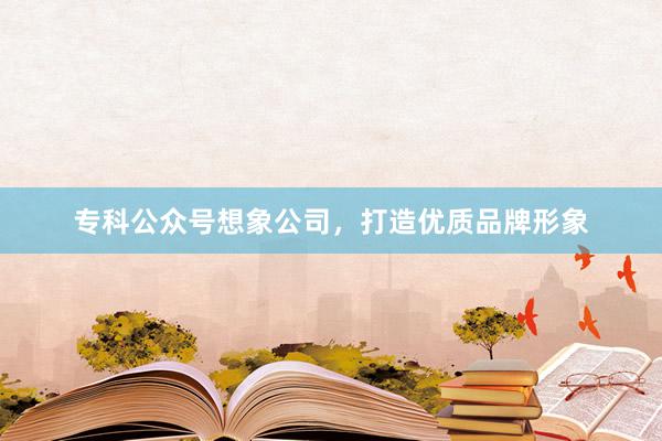 专科公众号想象公司，打造优质品牌形象